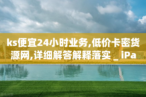 ks便宜24小时业务,低价卡密货源网,详细解答解释落实 _ iPad33.45.186-第1张图片-靖非智能科技传媒