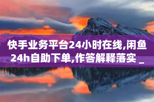 快手业务平台24小时在线,闲鱼24h自助下单,作答解释落实 _ GM版169.322.207-第1张图片-靖非智能科技传媒