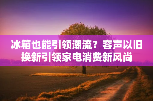 冰箱也能引领潮流？容声以旧换新引领家电消费新风尚