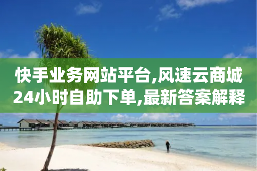 快手业务网站平台,风速云商城24小时自助下单,最新答案解释落实 _ GM版169.322.169