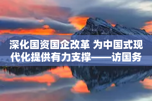 深化国资国企改革 为中国式现代化提供有力支撑——访国务院国资委~委书记、主任张玉卓-第1张图片-靖非智能科技传媒