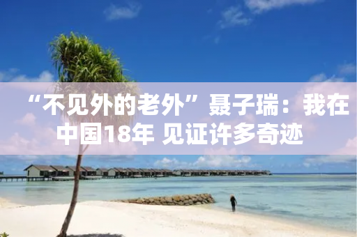 “不见外的老外”聂子瑞：我在中国18年 见证许多奇迹-第1张图片-靖非智能科技传媒