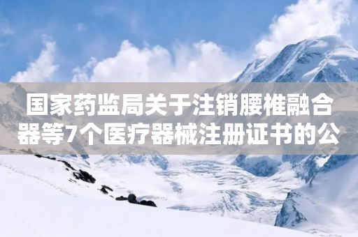 国家药监局关于注销腰椎融合器等7个医疗器械注册证书的公告（2024年第109号）-第1张图片-靖非智能科技传媒