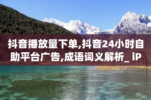 抖音播放量下单,抖音24小时自助平台广告,成语词义解析_ iPhone34.2.318