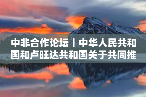 中非合作论坛丨中华人民共和国和卢旺达共和国关于共同推动落实三大全球倡议的联合声明-第1张图片-靖非智能科技传媒