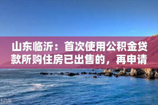 山东临沂：首次使用公积金贷款所购住房已出售的，再申请公积金贷款认定为首套-第1张图片-靖非智能科技传媒