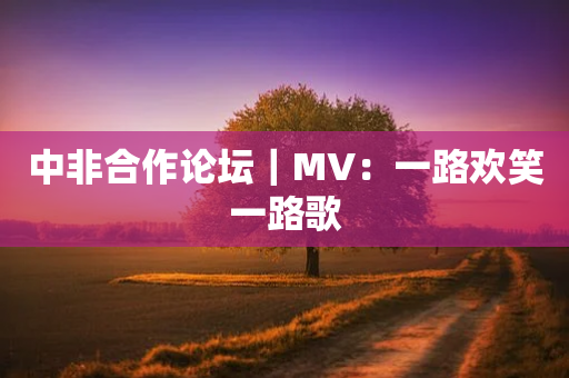 中非合作论坛｜MV：一路欢笑一路歌-第1张图片-靖非智能科技传媒