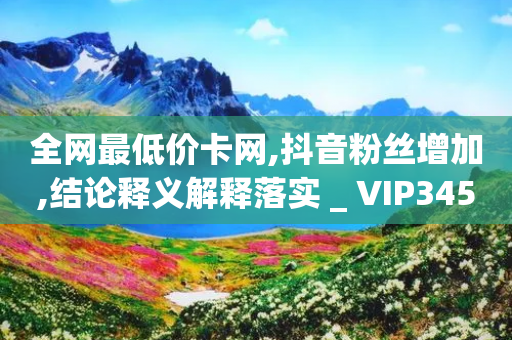 全网最低价卡网,抖音粉丝增加,结论释义解释落实 _ VIP345.324.50-第1张图片-靖非智能科技传媒