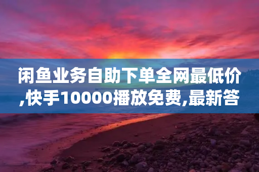 闲鱼业务自助下单全网最低价,快手10000播放免费,最新答案解释落实 _ GM版169.322.157