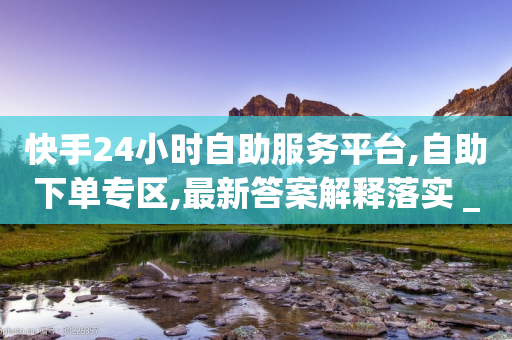 快手24小时自助服务平台,自助下单专区,最新答案解释落实 _ VIP345.324.74-第1张图片-靖非智能科技传媒