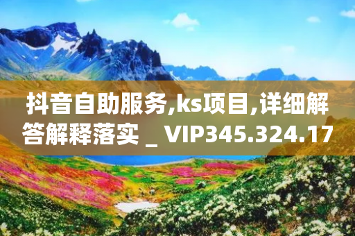 抖音自助服务,ks项目,详细解答解释落实 _ VIP345.324.179-第1张图片-靖非智能科技传媒