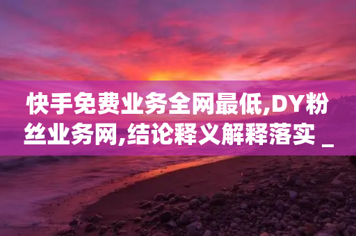 快手免费业务全网最低,DY粉丝业务网,结论释义解释落实 _ VIP345.324.28-第1张图片-靖非智能科技传媒