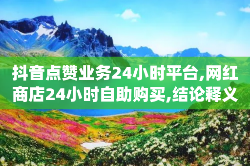 抖音点赞业务24小时平台,网红商店24小时自助购买,结论释义解释落实 _ VIP345.324.169-第1张图片-靖非智能科技传媒