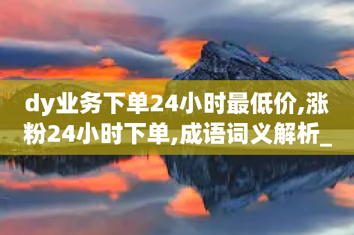 dy业务下单24小时最低价,涨粉24小时下单,成语词义解析_ iPad33.45.273