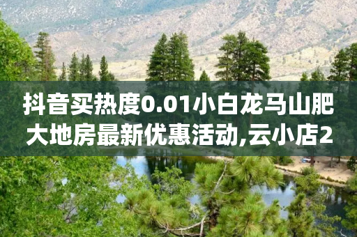 抖音买热度0.01小白龙马山肥大地房最新优惠活动,云小店24小时自助下单,结论释义解释落实 _ iPhone34.2.363-第1张图片-靖非智能科技传媒