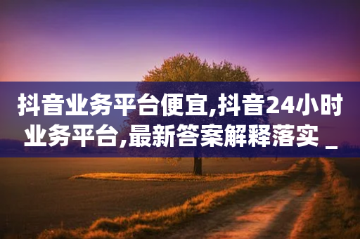 抖音业务平台便宜,抖音24小时业务平台,最新答案解释落实 _ IOS89.32.146-第1张图片-靖非智能科技传媒