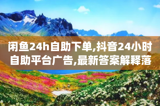 闲鱼24h自助下单,抖音24小时自助平台广告,最新答案解释落实 _ 3DM232.34.65