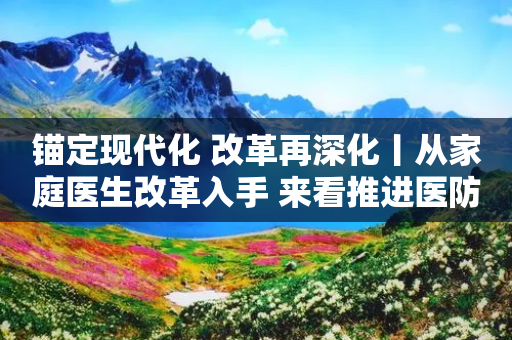 锚定现代化 改革再深化丨从家庭医生改革入手 来看推进医防融合新举措-第1张图片-靖非智能科技传媒