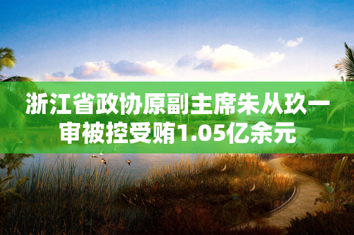 浙江省政协原副主席朱从玖一审被控受贿1.05亿余元-第1张图片-靖非智能科技传媒