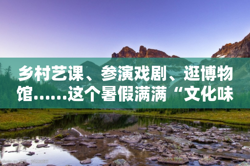 乡村艺课、参演戏剧、逛博物馆……这个暑假满满“文化味儿”-第1张图片-靖非智能科技传媒