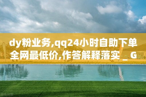 dy粉业务,qq24小时自助下单全网最低价,作答解释落实 _ GM版169.322.224