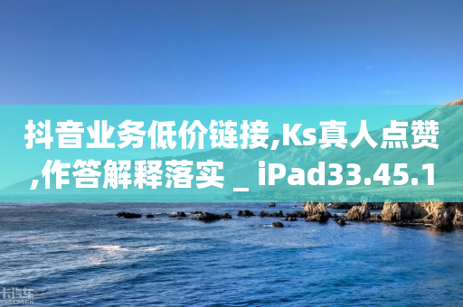 抖音业务低价链接,Ks真人点赞,作答解释落实 _ iPad33.45.139-第1张图片-靖非智能科技传媒