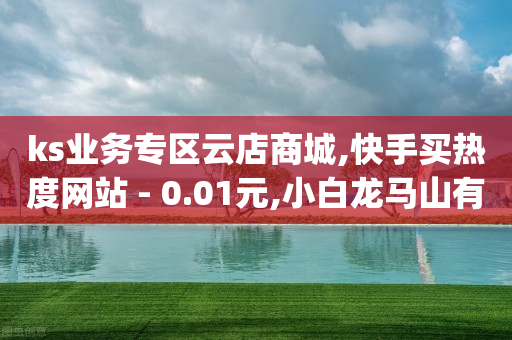 ks业务专区云店商城,快手买热度网站 - 0.01元,小白龙马山有限责任公司,结论释义解释落实 _ iPad33.45.169