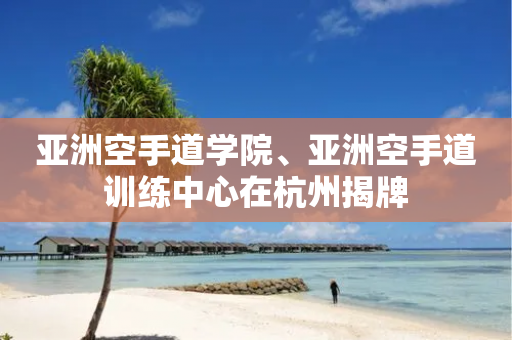 亚洲空手道学院、亚洲空手道训练中心在杭州揭牌