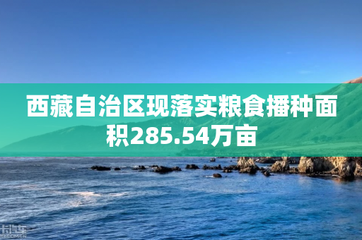 西藏自治区现落实粮食播种面积285.54万亩-第1张图片-靖非智能科技传媒