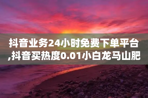 抖音业务24小时免费下单平台,抖音买热度0.01小白龙马山肥大地房最新优惠活动,最新答案解释落实 _ IOS89.32.163-第1张图片-靖非智能科技传媒