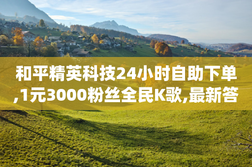 和平精英科技24小时自助下单,1元3000粉丝全民K歌,最新答案解释落实 _ VIP345.324.119-第1张图片-靖非智能科技传媒