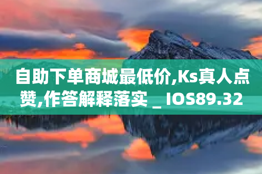 自助下单商城最低价,Ks真人点赞,作答解释落实 _ IOS89.32.205-第1张图片-靖非智能科技传媒