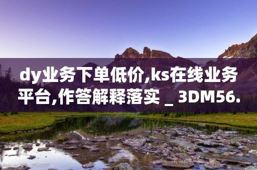 dy业务下单低价,ks在线业务平台,作答解释落实 _ 3DM56.34.56-第1张图片-靖非智能科技传媒