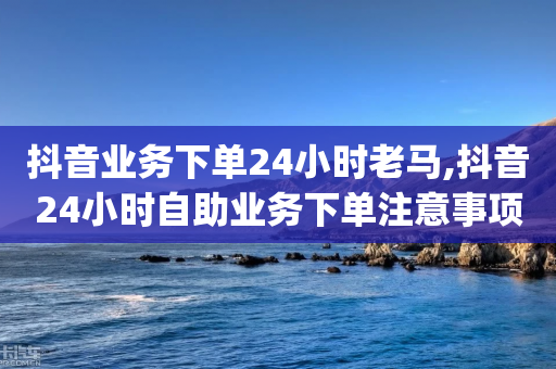 抖音业务下单24小时老马,抖音24小时自助业务下单注意事项,结论释义解释落实 _ iPhone34.2.309-第1张图片-靖非智能科技传媒