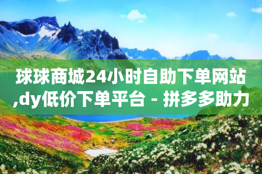 球球商城24小时自助下单网站,dy低价下单平台 - 拼多多助力机刷网站 - 拼多多商品免费拿