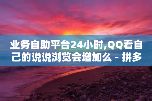 业务自助平台24小时,QQ看自己的说说浏览会增加么 - 拼多多帮助力 - 彩云商城