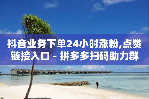 抖音业务下单24小时涨粉,点赞链接入口 - 拼多多扫码助力群 - 拼多多自动脚本