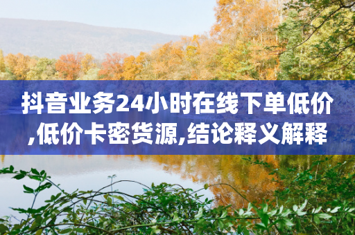 抖音业务24小时在线下单低价,低价卡密货源,结论释义解释落实 _ VIP345.324.82-第1张图片-靖非智能科技传媒