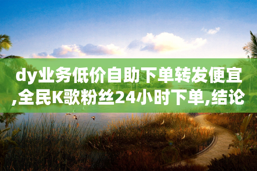 dy业务低价自助下单转发便宜,全民K歌粉丝24小时下单,结论释义解释落实 _ VIP345.324.48-第1张图片-靖非智能科技传媒