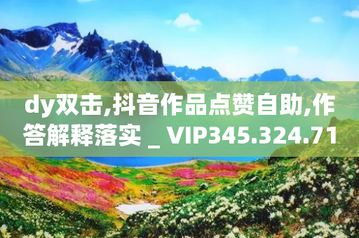 dy双击,抖音作品点赞自助,作答解释落实 _ VIP345.324.71-第1张图片-靖非智能科技传媒