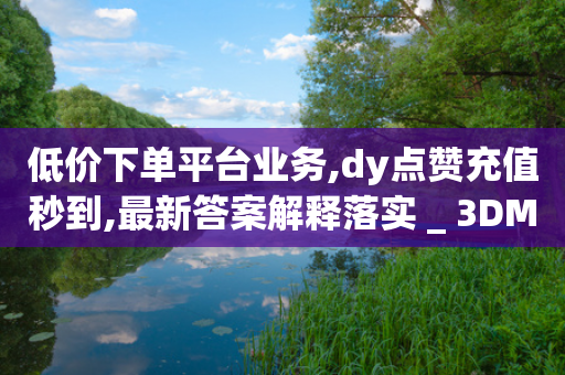 低价下单平台业务,dy点赞充值秒到,最新答案解释落实 _ 3DM56.34.40-第1张图片-靖非智能科技传媒