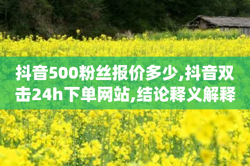 抖音500粉丝报价多少,抖音双击24h下单网站,结论释义解释落实 _ GM版169.322.45