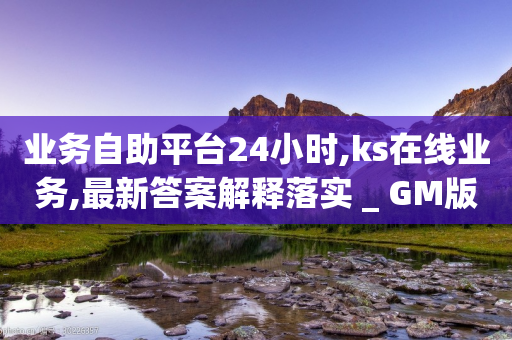 业务自助平台24小时,ks在线业务,最新答案解释落实 _ GM版169.322.78-第1张图片-靖非智能科技传媒