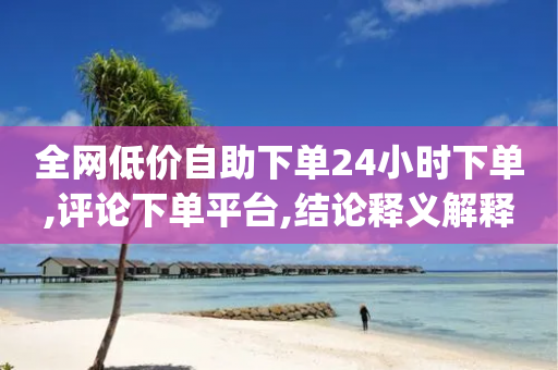 全网低价自助下单24小时下单,评论下单平台,结论释义解释落实 _ GM版169.322.93-第1张图片-靖非智能科技传媒