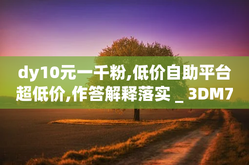 dy10元一千粉,低价自助平台超低价,作答解释落实 _ 3DM72.34.63-第1张图片-靖非智能科技传媒