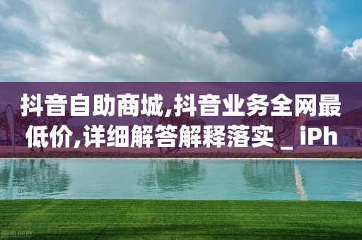 抖音自助商城,抖音业务全网最低价,详细解答解释落实 _ iPhone34.2.223-第1张图片-靖非智能科技传媒