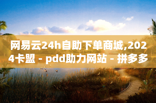 网易云24h自助下单商城,2024卡盟 - pdd助力网站 - 拼多多幸运值怎么达到100