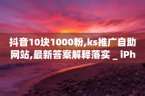 抖音10块1000粉,ks推广自助网站,最新答案解释落实 _ iPhone34.2.164