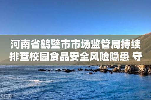 河南省鹤壁市市场监管局持续排查校园食品安全风险隐患 守护秋季开学“第一餐”-第1张图片-靖非智能科技传媒