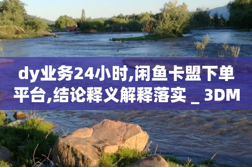 dy业务24小时,闲鱼卡盟下单平台,结论释义解释落实 _ 3DM56.34.59-第1张图片-靖非智能科技传媒